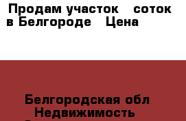 Продам участок 10соток в Белгороде › Цена ­ 400 000 - Белгородская обл. Недвижимость » Земельные участки продажа   . Белгородская обл.